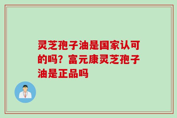 灵芝孢子油是国家认可的吗？富元康灵芝孢子油是正品吗