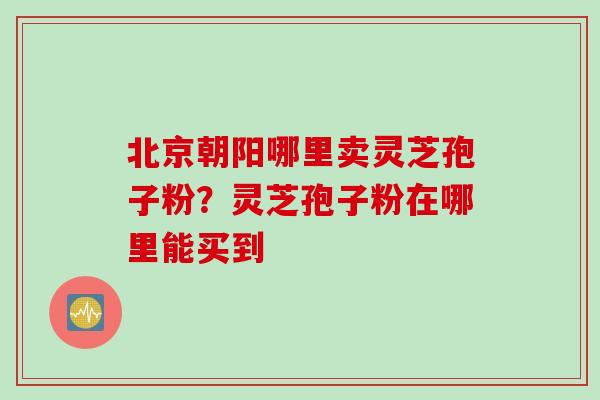 北京朝阳哪里卖灵芝孢子粉？灵芝孢子粉在哪里能买到