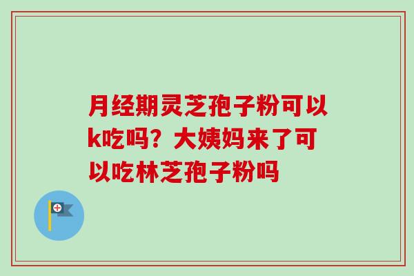 月经期灵芝孢子粉可以k吃吗？大姨妈来了可以吃林芝孢子粉吗