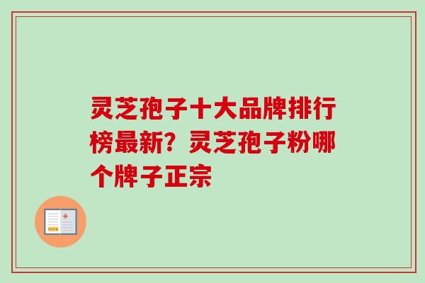 灵芝孢子十大品牌排行榜最新？灵芝孢子粉哪个牌子正宗