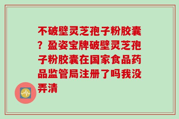 不破壁灵芝孢子粉胶囊？盈姿宝牌破壁灵芝孢子粉胶囊在国家食品药品监管局注册了吗我没弄清