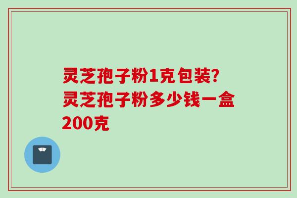 灵芝孢子粉1克包装？灵芝孢子粉多少钱一盒200克