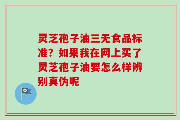 灵芝孢子油三无食品标准？如果我在网上买了灵芝孢子油要怎么样辨别真伪呢