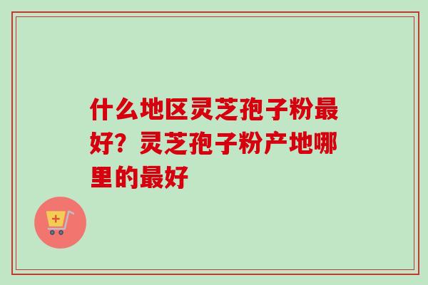什么地区灵芝孢子粉最好？灵芝孢子粉产地哪里的最好
