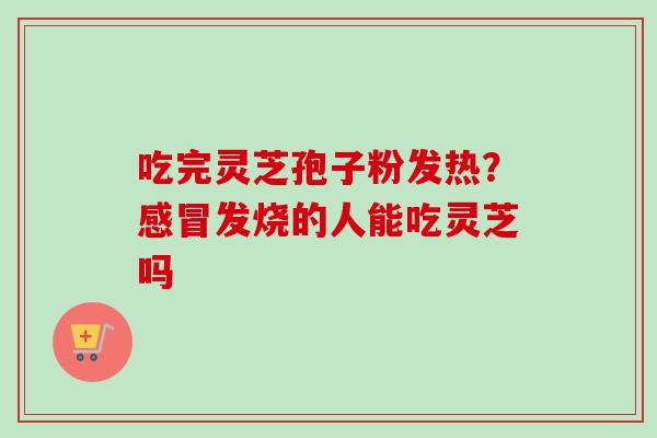 吃完灵芝孢子粉发热?发烧的人能吃灵芝吗 吃完灵芝孢子粉发热?发烧的人能吃灵芝吗