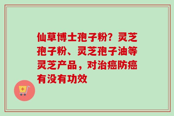 仙草博士孢子粉？灵芝孢子粉、灵芝孢子油等灵芝产品，对治癌防癌有没有功效