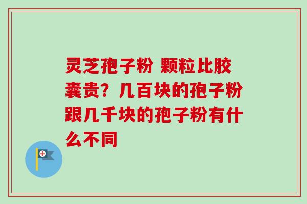 灵芝孢子粉 颗粒比胶囊贵？几百块的孢子粉跟几千块的孢子粉有什么不同