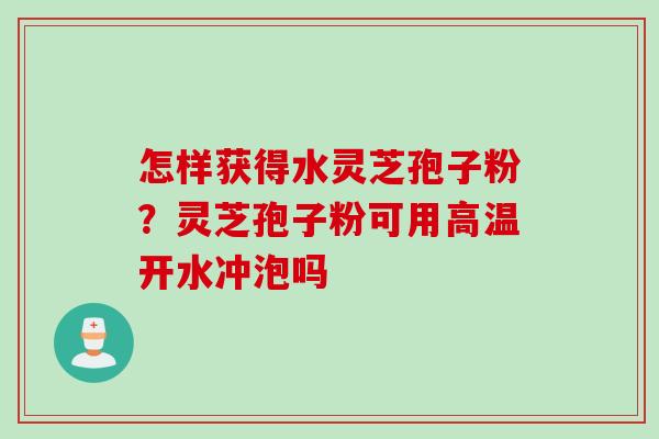 怎样获得水灵芝孢子粉？灵芝孢子粉可用高温开水冲泡吗