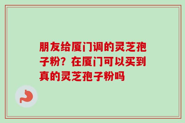朋友给厦门调的灵芝孢子粉？在厦门可以买到真的灵芝孢子粉吗