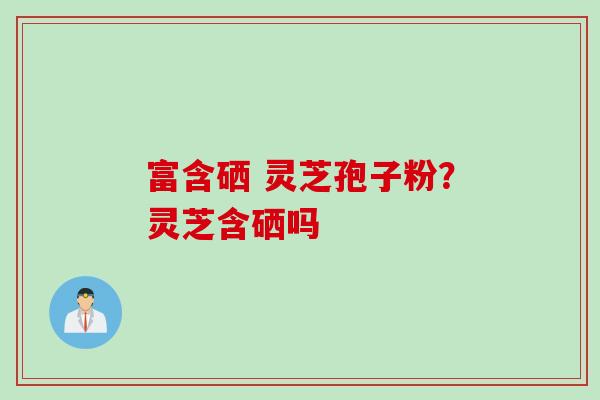 富含硒 灵芝孢子粉？灵芝含硒吗