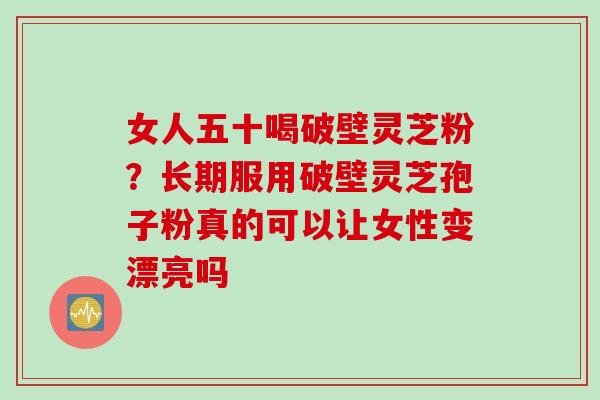 女人五十喝破壁灵芝粉？长期服用破壁灵芝孢子粉真的可以让女性变漂亮吗