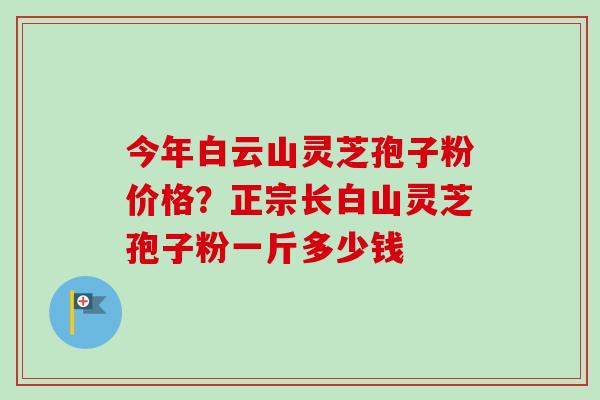 今年白云山灵芝孢子粉价格？正宗长白山灵芝孢子粉一斤多少钱