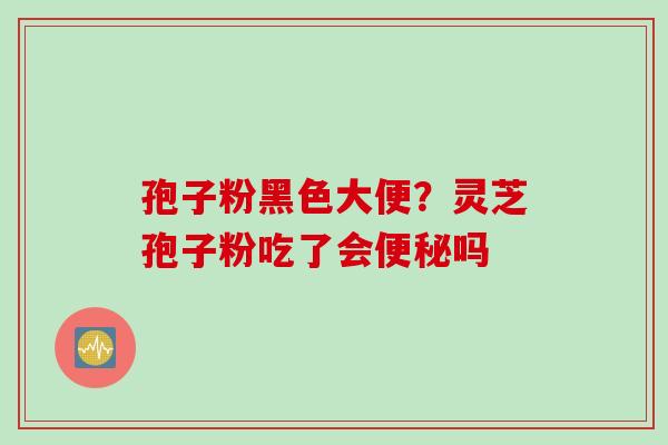 孢子粉黑色大便？灵芝孢子粉吃了会便秘吗