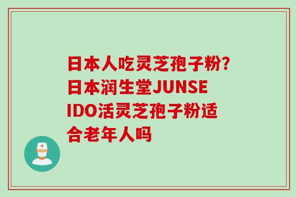 日本人吃灵芝孢子粉？日本润生堂JUNSEIDO活灵芝孢子粉适合老年人吗