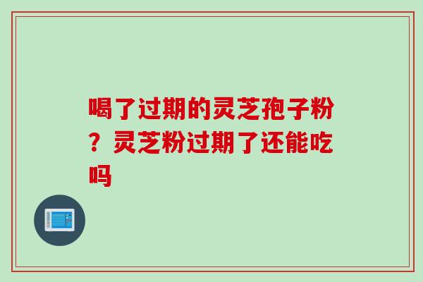 喝了过期的灵芝孢子粉？灵芝粉过期了还能吃吗