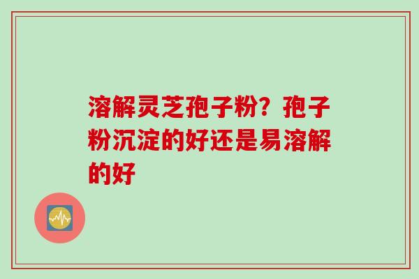 溶解灵芝孢子粉？孢子粉沉淀的好还是易溶解的好