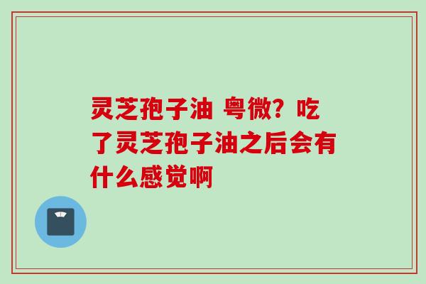 灵芝孢子油 粤微？吃了灵芝孢子油之后会有什么感觉啊