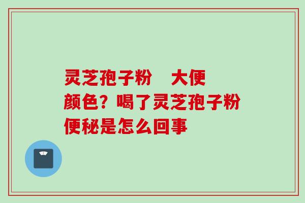 灵芝孢子粉   大便颜色？喝了灵芝孢子粉便秘是怎么回事
