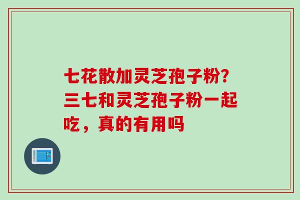 七花散加灵芝孢子粉？三七和灵芝孢子粉一起吃，真的有用吗