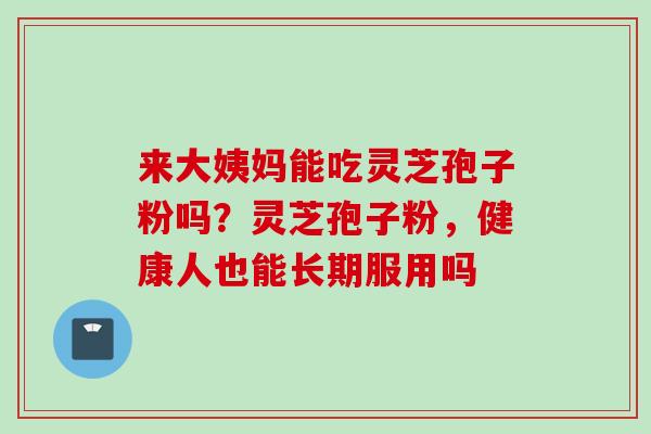 来大姨妈能吃灵芝孢子粉吗？灵芝孢子粉，健康人也能长期服用吗