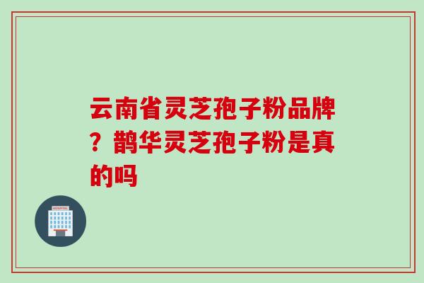 云南省灵芝孢子粉品牌？鹊华灵芝孢子粉是真的吗