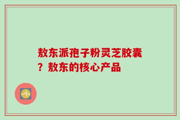 敖东派孢子粉灵芝胶囊？敖东的核心产品
