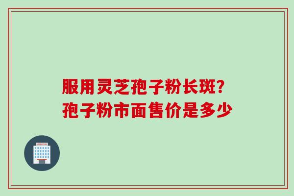 服用灵芝孢子粉长斑？孢子粉市面售价是多少