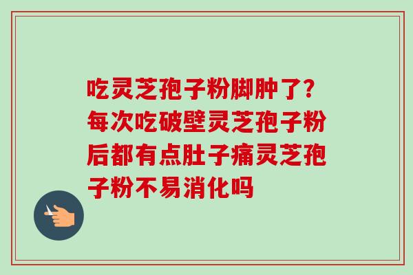 吃灵芝孢子粉脚肿了？每次吃破壁灵芝孢子粉后都有点肚子痛灵芝孢子粉不易消化吗