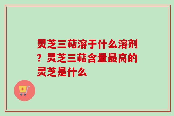 灵芝三萜溶于什么溶剂？灵芝三萜含量最高的灵芝是什么
