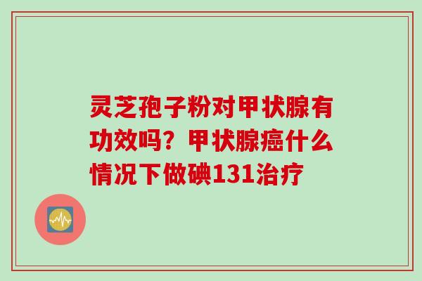 灵芝孢子粉对甲状腺有功效吗？甲状腺癌什么情况下做碘131治疗
