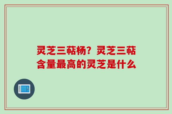 灵芝三萜杨？灵芝三萜含量最高的灵芝是什么