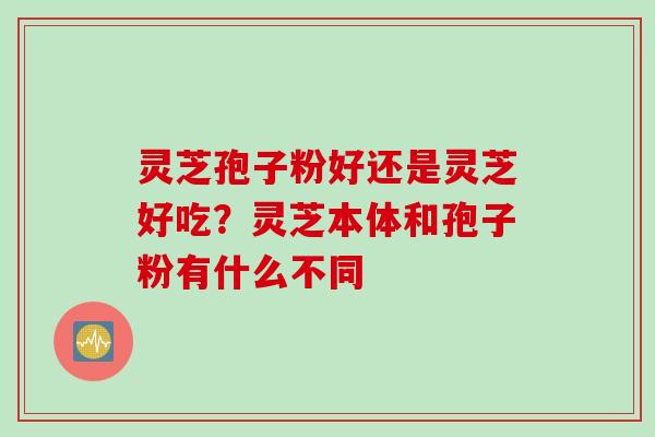 灵芝孢子粉好还是灵芝好吃？灵芝本体和孢子粉有什么不同