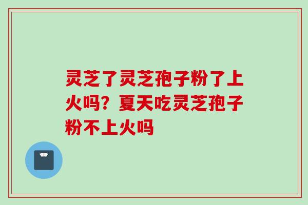 灵芝了灵芝孢子粉了上火吗？夏天吃灵芝孢子粉不上火吗