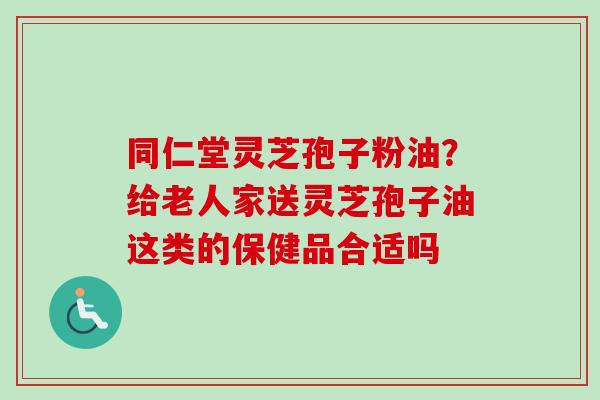 同仁堂灵芝孢子粉油?给老人家送灵芝孢子油这类的保健品合适吗
