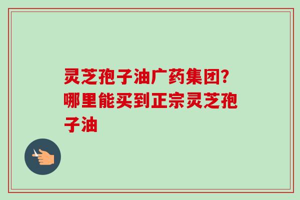 灵芝孢子油广药集团？哪里能买到正宗灵芝孢子油