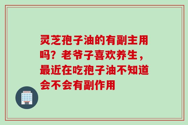 灵芝孢子油的有副主用吗？老爷子喜欢养生，最近在吃孢子油不知道会不会有副作用