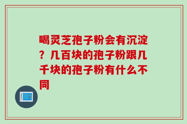 喝灵芝孢子粉会有沉淀？几百块的孢子粉跟几千块的孢子粉有什么不同