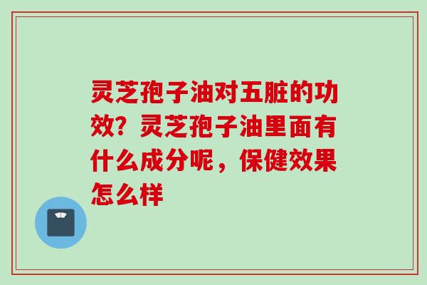 灵芝孢子油对五脏的功效？灵芝孢子油里面有什么成分呢，保健效果怎么样