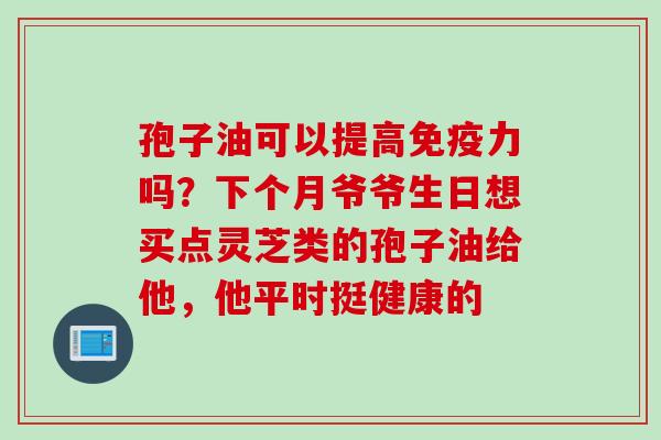 孢子油可以提高免疫力吗?下个月爷爷生日想买点灵芝类的孢子油给他,他平时挺健康的 孢子油可以提高免疫力吗?下个月爷爷生日想买点灵芝类的孢子油给他,他平时挺健康的