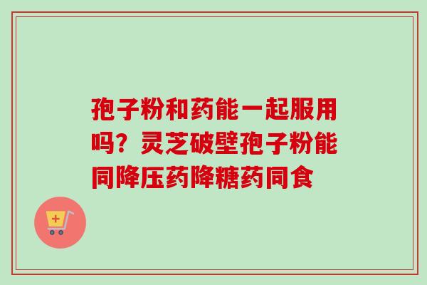 孢子粉和药能一起服用吗？灵芝破壁孢子粉能同降压药降糖药同食