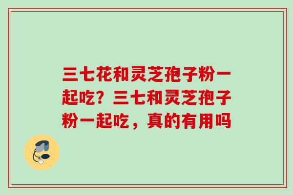 三七花和灵芝孢子粉一起吃？三七和灵芝孢子粉一起吃，真的有用吗