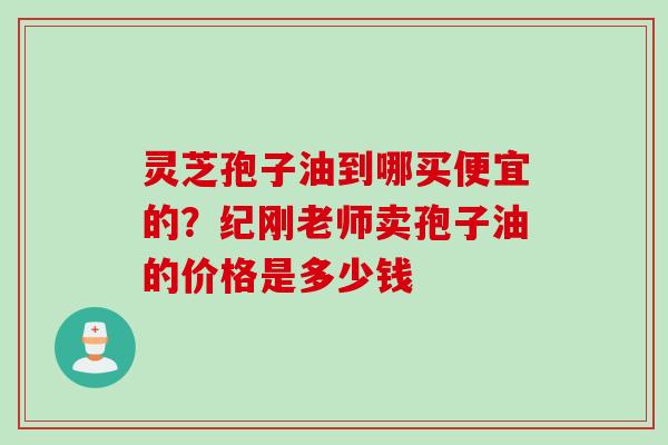 灵芝孢子油到哪买便宜的？纪刚老师卖孢子油的价格是多少钱