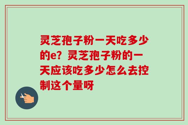 灵芝孢子粉一天吃多少的e？灵芝孢子粉的一天应该吃多少怎么去控制这个量呀