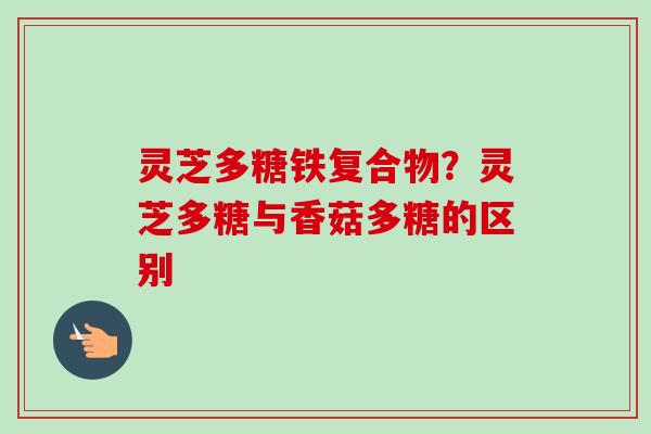 灵芝多糖铁复合物？灵芝多糖与香菇多糖的区别