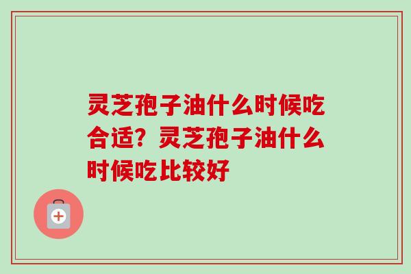灵芝孢子油什么时候吃合适？灵芝孢子油什么时候吃比较好