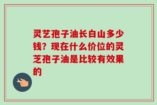 灵艺孢子油长白山多少钱？现在什么价位的灵芝孢子油是比较有效果的