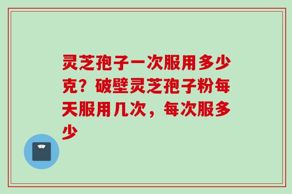 灵芝孢子一次服用多少克？破壁灵芝孢子粉每天服用几次，每次服多少
