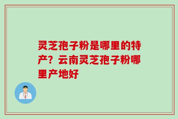 灵芝孢子粉是哪里的特产？云南灵芝孢子粉哪里产地好