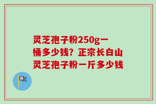 灵芝孢子粉250g一桶多少钱？正宗长白山灵芝孢子粉一斤多少钱