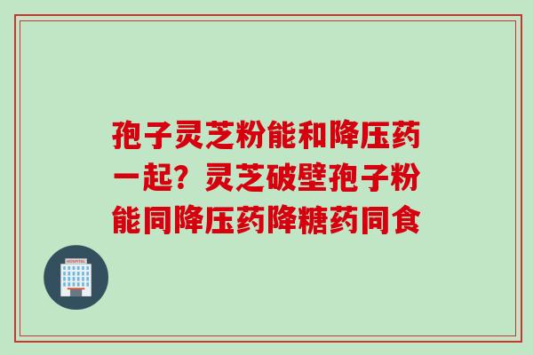 孢子灵芝粉能和降压药一起？灵芝破壁孢子粉能同降压药降糖药同食